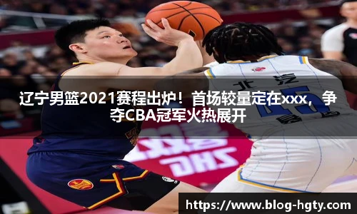 辽宁男篮2021赛程出炉！首场较量定在xxx，争夺CBA冠军火热展开